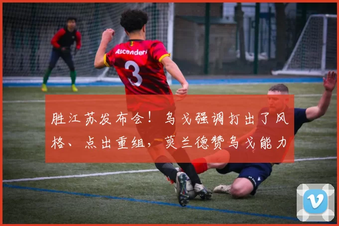 胜江苏发布会！乌戈强调打出了风格、点出重组，莫兰德赞乌戈能力