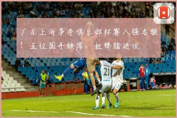 广东上海争夺俱乐部杯赛八强名额！五位国手缺席，杜锋赌进攻