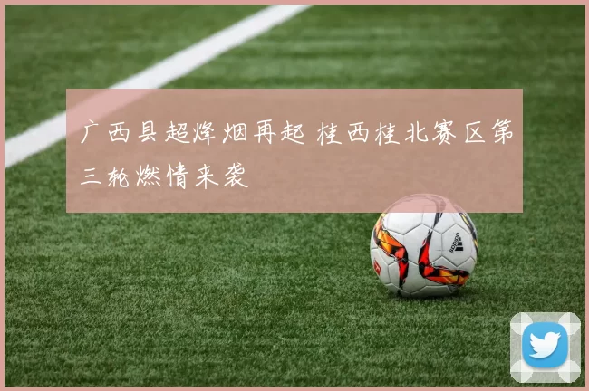 广西县超烽烟再起 桂西桂北赛区第三轮燃情来袭